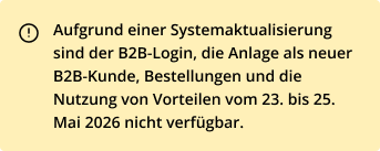Aufgrund einer Systemaktualisierung sind der B2B-Login, die Anlage als neuer B2B-Kunde, Bestellungen und die Nutzung von Vorteilen vom 23. bis 25. Mai 2026 nicht verfügbar.