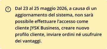 Dal 23 al 25 maggio 2026, a causa di un aggiornamento del sistema, non sarà possibile effettuare l'accesso come cliente JYSK Business, creare nuovo profilo cliente, inviare ordini né usufruire dei vantaggi.